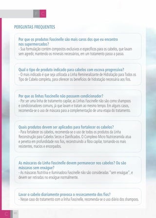 H F C 
Perguntas frequentes 
90 
Por que os produtos Fascinelle são mais caros dos que eu encontro 
nos supermercados? 
- Sua formulação contém compostos exclusivos e específicos para os cabelos, que lavam 
sem agredir, mantendo os minerais necessários, em um tratamento passo a passo. 
Qual o tipo de produto indicado para cabelos com escova progressiva? 
- O mais indicado é que seja utilizada a Linha Remineralizante de Hidratação para Todos os 
Tipo de Cabelo completa, para oferecer os benefícios de hidratação necessária aos fios. 
Por que as linhas Fascinelle não possuem condicionador? 
- Por ser uma linha de tratamento capilar, as Linhas Fascinelle não são como shampoos 
e condicionadores comuns, já que lavam e tratam ao mesmo tempo. Em alguns casos, 
recomenda-se o uso de máscara para a complementação de uma etapa do tratamento. 
Quais produtos devem ser aplicados para fortalecer os cabelos? 
- Para fortalecer os cabelos, recomenda-se o uso de todos os produtos da Linha 
Reconstrução para Cabelos Secos e Danificados. O Complexo Micro Nutriceramida atua 
e penetra em profundidade nos fios, reconstruindo a fibra capilar, tornando-os mais 
resistentes, macios e encorpados. 
As máscaras da Linha Fascinelle devem permanecer nos cabelos? Ou são 
máscaras sem enxágue? 
- As máscaras Nutritiva e Iluminadora Fascinelle não são consideradas “sem enxágue”, e 
devem ser retiradas no enxágue normalmente. 
Lavar o cabelo diariamente provoca o ressecamento dos fios? 
- Nesse caso do tratamento com a linha Fascinelle, recomenda-se o uso diário dos shampoos. 
C 
 
