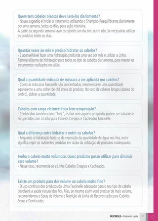 Quem tem cabelos oleosos deve lavá-los diariamente? 
- Nossa sugestão é iniciar o tratamento utilizando o Shampoo Reequilibrante diariamente 
por uma semana, todos os dias, para ação intensiva. 
A partir da segunda semana lavar os cabelos um dia sim, outro não. Se necessário, utilizar 
os produtos todos os dias. 
Quantas vezes ao mês é preciso hidratar os cabelos? 
- É aconselhável fazer uma hidratação profunda uma vez por mês e utilizar a Linha 
Remineralizante de hidratação para todos os tipo de cabelos diariamente, para manter os 
tratamentos realizados no salão. 
Qual a quantidade indicada de máscara a ser aplicada nos cabelos? 
- Como as máscaras Fascinelle são concentradas, recomenda-se uma quantidade 
equivalente a uma colher de chá cheia do produto. No caso de cabelos longos (abaixo do 
ombro), dobrar a quantidade. 
Cabelos com carga eletroestática tem recuperação? 
- Conhecidos também como “frizz”, os fios com aspecto arrepiado, podem ser tratados e 
recuperados com a Linha para Cabelos Crespos e Cacheados Fascinelle. 
Qual a diferença entre hidratar e nutrir os cabelos? 
- Enquanto a hidratação trata-se da reposição da quantidade de água nos fios, nutrir 
significa repor os nutrientes perdidos em razão da utilização de produtos inadequados. 
Tenho o cabelo muito volumoso. Quais produtos posso utilizar para diminuir 
esse volume? 
- Nesse caso, recomenda-se a Linha Cabelos Crespos e Cacheados. 
Existe um produto para dar volume ao cabelo muito fino? 
- O uso contínuo dos produtos da Linha Fascinelle adequado para o seu tipo de cabelo 
devolverá a saúde natural dos fios. Mas, se mesmo assim você precisar de mais volume, 
recomendamos o Spray de Volume e Nutrição da Linha de Reconstrução para Cabelos 
Secos e Denificados. 
FASCEILN – Tratamento capilar 91 C 
C 
 
