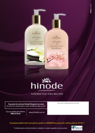 Faça parte do universo Hinode! Pergunte-me como. 
Ou entre em contato pelo e-mail: hinode@hinode.com.br 
Consultor independente Hinode 
Faça seu pedido pelo telefone: 
0800 16 00 46 
www.hinode.com.br 
“As pessoas podem fazer seus planos, porém é o SENHOR Deus quem dá a última palavra. PV 16:1”. 
* A Hinode reserva o direito de alterar o conteúdo e os valores sugeridos sem aviso prévio. 
