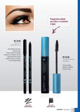 C1515bellaoggi – Lápis e Máscara 15
R$ 29,90
Linea Occhi
Waterproof black
Lápis delineador para olhos,
resistente à água.
A textura proporciona liberação
imediata de cor, enquanto a fórmula
impermeável oferece perfeita
resistência à água ou a qualquer
fator de umidade da pele.
R$ 54,80
MáscaraVolumeAlto
WATERPROOF
Cílios mais longos,
definidos e hidratados.
Resistente à água.
Proporciona volume
aos cílios e é resistente
à água.
Cód. 16016
extra black 01
Cód. 16017
night sight 201
R
 