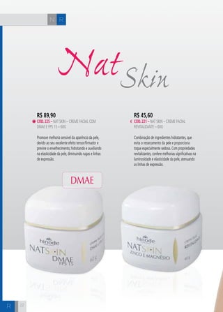 CH
2222
R$ 45,60
cÓd.221 – Nat Skin – Creme Facial
Revitalizante – 60g
Combinação de ingredientes hidratantes, que
evita o ressecamento da pele e proporciona
toque especialmente sedoso. Com propriedades
revitalizantes, confere melhorias significativas na
luminosidade e elasticidade da pele, atenuando
as linhas de expressão.
SkinNat
R$ 89,90
cÓd.225 – Nat Skin – Creme Facial com
DMAE e FPS 15 – 60g
Promove melhoria sensível da aparência da pele,
devido ao seu excelente efeito tensor/firmador e
previne o envelhecimento, hidratando e auxiliando
na elasticidade da pele, diminuindo rugas e linhas
de expressão.
RN
R
DMAE
 