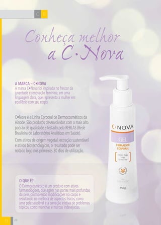 CH
26
BC
A Marca – C•Nova
A marca C•Nova foi inspirada no frescor da
juventude e renovação feminina, em uma
linguagem clara, que representa a mulher em
equilíbrio com seu corpo.
C•Nova é a Linha Corporal de Dermocosméticos da
Hinode.São produtos desenvolvidos com o mais alto
padrão de qualidade e testado pela REBLAS (Rede
Brasileira de LaboratóriosAnalíticos em Saúde).
Com ativos de origem vegetal, extração sustentável
e ativos biotecnológicos, o resultado pode ser
notado logo nos primeiros 30 dias de utilização.
O que é?
O Dermocosmético é um produto com ativos
farmacológicos, que agem nas partes mais profundas
da pele, promovendo modificações no corpo e
resultando na melhora de aspectos físicos, como
uma pele saudável e a correção efetiva de problemas
tópicos, como manchas e marcas indesejadas.
26
a C•Nova
Conheça melhor
B
 