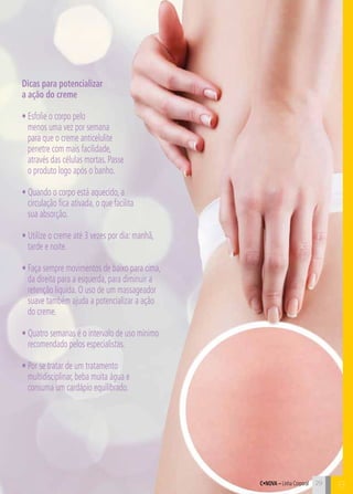 C29
Dicas para potencializar
a ação do creme
• Esfolie o corpo pelo
menos uma vez por semana
para que o creme anticelulite
penetre com mais facilidade,
através das células mortas. Passe
o produto logo após o banho.
• Quando o corpo está aquecido, a
circulação fica ativada, o que facilita
sua absorção.
• Utilize o creme até 3 vezes por dia: manhã,
tarde e noite.
• Faça sempre movimentos de baixo para cima,
da direita para a esquerda, para diminuir a
retenção líquida. O uso de um massageador
suave também ajuda a potencializar a ação
do creme.
• Quatro semanas é o intervalo de uso mínimo
recomendado pelos especialistas.
• Por se tratar de um tratamento
multidisciplinar, beba muita água e
consuma um cardápio equilibrado.
C•Nova – Linha Corporal 29
B
 