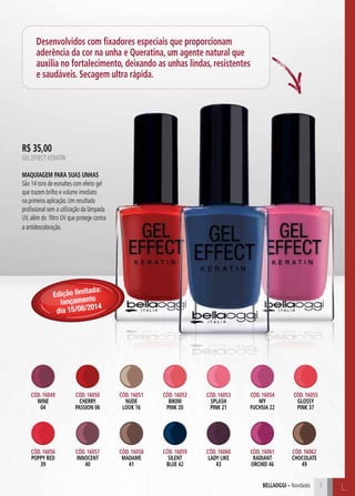 C3
Desenvolvidos com fixadores especiais que proporcionam
aderência da cor na unha e Queratina, um agente natural que
auxilia no fortalecimento, deixando as unhas lindas, resistentes
e saudáveis. Secagem ultra rápida.
C33
L33bellaoggi – Novidades L
R$ 35,00
GEL EFFECT KERATIN
Maquiagem para suas unhas
São 14 tons de esmaltes com efeito gel
que trazem brilho e volume imediato
na primeira aplicação. Um resultado
profissional sem a utilização da lâmpada
UV, além do filtro UV que protege contra
a antidescoloração.
Cód. 16049
WINE
04
Cód. 16056
POPPY RED
39
Cód. 16050
CHERRY
PASSION 06
Cód. 16057
INNOCENT
40
Cód. 16053
SPLASH
PINK 21
Cód. 16060
LADY LIKE
43
Cód. 16051
NUDE
LOOK 16
Cód. 16058
MADAME
41
Cód. 16054
MY
FUCHSIA 22
Cód. 16061
RADIANT
ORCHID 46
Cód. 16052
bikini
pink 20
Cód. 16059
SILENT
BLUE 42
Cód. 16055
GLOSSY
PINK 37
Cód. 16062
CHOCOLATE
49
Edição limitada:
lançamento
dia 15/08/2014
 