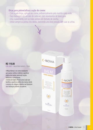 C35
Dicas para potencializar a ação do creme:
- Com a pele limpa, aplique seu creme preferencialmente pela manhã e pela noite.
- Faça massagem em um seio de cada vez, com movimentos de baixo para
cima, suavemente, com as mãos sempre em formato de concha.
- Utilize sempre as pontas dos dedos, exercendo uma leve pressão, sem usar as unhas.
R$ 119,00
Cód. 8001 – Balm para Mamas – 150ML
C•Nova Mamas é um creme revitalizante
que suaviza, tonifica e melhora a aparência
estética das mamas, exercendo funções
hidratantes e antioxidantes.
O extrato de KigéliaAfricana possui ação que
beneficia a aparência estética das mamas, devido
à presença de colágeno e elastina, que favorecem
uma hidratação profunda da epiderme.
C•Nova – Linha Corporal 35
B
 