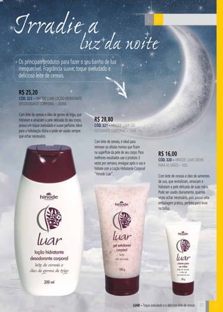 C37
luz da noite
Irradie a BL
R$ 16,00
cÓd. 320 – Hinode Luar Creme
paraas Mãos – 50g
Com leite de cereais e óleo de sementes
de uva, que revitalizam, amaciam e
hidratam a pele delicada de suas mãos.
Pode ser usado diariamente, quantas
vezes achar necessário, pois possui uma
embalagem prática, perfeita para levar
na bolsa.
R$ 28,80
cÓd. 321 – Hinode Luar Gel
Esfoliante Corporal – 150g
Com leite de cereais,é ideal para
remover as células mortas que ficam
na superfície da pele de seu corpo.Para
melhores resultados use o produto 3
vezes por semana,enxágue após o uso e
hidrate com a Loção Hidratante Corporal
“Hinode Luar”.
R$ 25,20
cÓd. 323 – Hinode LUAR Loção Hidratante
Desodorante Corporal – 200ml
Com leite de cereais e óleo de germe de trigo,que
hidratam e amaciam a pele delicada do seu corpo,
possui um toque aveludado e suave perfume.Ideal
para a hidratação diária e pode ser usado sempre
que achar necessário.
Os principais produtos para fazer o seu banho de lua
inesquecível. Fragrância suave, toque aveludado e
delicioso leite de cereais.
37
BLUAR – Toque aveludado e o delicioso leite de cereais
 