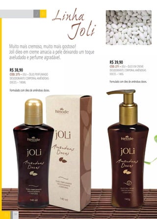 CH
38
Joli
Muito mais cremoso, muito mais gostoso!
Joli óleo em creme amacia a pele deixando um toque
aveludado e perfume agradável.
38
R$ 38,90
cÓd. 275 – Joli – Óleo perfumado
desodorante corporalamêndoas
doces – 140ml
Formulado com óleo de amêndoas doces.
R$ 39,90
cÓd. 271 – Joli – Óleo em creme
desodorante corporalamêndoas
doces – 140g
Formulado com óleo de amêndoas doces.
LinhaBJ
B
 
