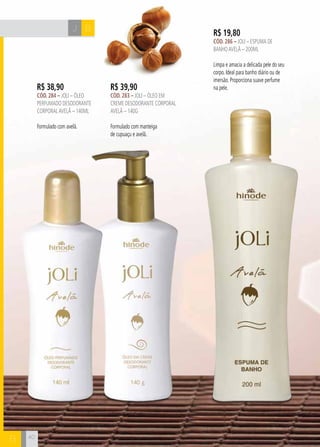 CH
40
R$ 19,80
cÓd. 286 – Joli – Espuma de
BanhoavelÃ – 200ml
Limpa e amacia a delicada pele do seu
corpo. Ideal para banho diário ou de
imersão. Proporciona suave perfume
na pele.R$ 38,90
cÓd. 284 – Joli – Óleo
perfumado desodorante
corporalavelã – 140ml
Formulado com avelã.
BJ
R$ 39,90
cÓd. 283 – Joli – Óleo em
creme desodorante corporal
avelã – 140g
Formulado com manteiga
de cupuaçu e avelã.
40
B
 