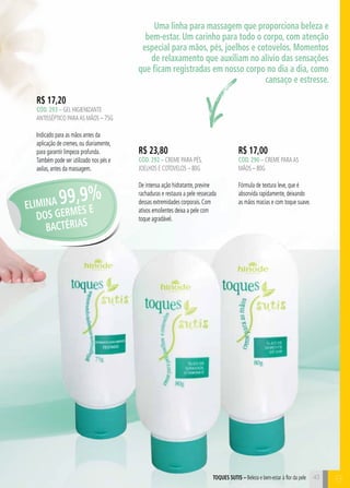 43
R$ 23,80
cÓd. 292 – Creme para pés,
joelhos e cotovelos – 80g
De intensa ação hidratante, previne
rachaduras e restaura a pele ressecada
dessas extremidades corporais. Com
ativos emolientes deixa a pele com
toque agradável.
R$ 17,00
cÓd. 290 – Creme paraas
mãos – 80g
Fórmula de textura leve, que é
absorvida rapidamente, deixando
as mãos macias e com toque suave.
toques sutis – Beleza e bem-estar à flor da pele
R$ 17,20
cÓd. 293 – gel higienizante
antisséptico paraAS mãos – 75g
Indicado para as mãos antes da
aplicação de cremes, ou diariamente,
para garantir limpeza profunda.
Também pode ser utilizado nos pés e
axilas, antes da massagem.
Uma linha para massagem que proporciona beleza e
bem-estar. Um carinho para todo o corpo, com atenção
especial para mãos, pés, joelhos e cotovelos. Momentos
de relaxamento que auxiliam no alívio das sensações
que ficam registradas em nosso corpo no dia a dia, como
cansaço e estresse.
ELIMINA 99,9%
DOS GERMES E
BACTÉRIAS
BB
 