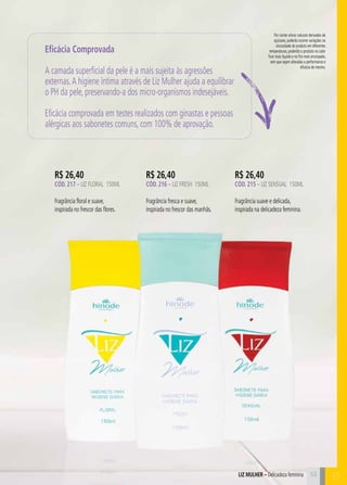 C53
Por conter ativos naturais derivados de
açúcares, poderão ocorrer variações na
viscosidade do produto em diferentes
temperaturas, podendo o produto no calor
ficar mais líquido e no frio mais encorpado,
sem que sejam alteradas a performance e
eficácia do mesmo.
53
R$ 26,40
CÓD. 217 – LIZ FLORAL 150ml
Fragrância floral e suave,
inspirada no frescor das flores.
R$ 26,40
CÓD. 216 – liz fresh 150ml
Fragrância fresca e suave,
inspirada no frescor das manhãs.
R$ 26,40
CÓD. 215 – liz sensual 150ml
Fragrância suave e delicada,
inspirada na delicadeza feminina.
Eficácia Comprovada
A camada superficial da pele é a mais sujeita às agressões
externas.A higiene íntima através de Liz Mulher ajuda a equilibrar
o PH da pele, preservando-a dos micro-organismos indesejáveis.
Eficácia comprovada em testes realizados com ginastas e pessoas
alérgicas aos sabonetes comuns, com 100% de aprovação.
LIZ MULHER – Delicadeza feminina B
 