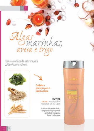 CH
60
Algasmarinhas,aveia e trigo
Poderosos ativos da natureza para
cuidar dos seus cabelos
R$ 19,80
cÓD. 108 – hino’s plus cream
honey creme com mel – 250ml
Dá vida ao cabelo rebelde, alisado e
com pontas duplas, principalmente
após banho de mar e piscina.
Devolve o brilho natural.
Cuidado e
proteção para o
cabelo oleoso
CH
C 60
 