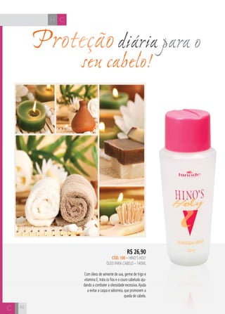 CH
6262
Proteçãodiária para o
seu cabelo!
R$ 26,90
cÓD. 100 – hino’s holy
ÓLEO PARA CABELO – 140ml
Com óleos de semente de uva, germe de trigo e
vitamina E, trata os fios e o couro cabeludo aju-
dando a combater a oleosidade excessiva.Ajuda
a evitar a caspa e seborreia, que promovem a
queda de cabelo.
H C
C
 
