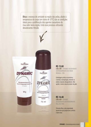 C
Dica: o excesso de umidade na região das axilas, aliado à
temperatura do corpo (em torno de 37ºC) são as condições
ideais para a proliferação dos agentes causadores do
mau odor nesta região. Evite esse processo utilizando
desodorantes Hinode.
B77Dynamic – Dermatologicamente testado
R$ 14,40
CÓD. 420 – dynamic
desodoranteantitranspirante
roll-on 70ml
Fórmula eficaz, com propriedade
bactericida que proporciona conforto
e bem-estar.
R$ 13,60
CÓD. 399 – dynamic desodorante
antitranspirante em creme
bisnaga – 50g
Embalagem prática e econômica.
Controla a transpiração, evitando os
odores corporais desagradáveis. Não
agride o manto natural protetor da pele.
 