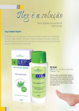 CH
78
Ileg é a solução
Ativos vegetais da natureza do
fundo do mar
iLeg Complex Vegetal
Formulado com o exclusivo iLeg Complex, um complexo inovador com ingredientes
ativos de origem vegetal, é destinado a aliviar a sensação de cansaço e o peso das
pernas. Favorece a circulação e descongestiona os vasos das pernas, proporcionando
uma sensação de descanso e bem-estar.
BI
B 78
R$ 59,80
CÓD. 111 – iLeg – Óleo em gel líquido para
massagem – 100g
Fórmula inovadora de rápida absorção. Ideal para
pessoas com desconfortos musculares, profissionais
com atividades e esforços repetitivos que acumulam
nas costas, ombros, pescoço e pernas as tensões
diárias, praticantes de esportes eventuais e atletas
com desgastes físicos.
 