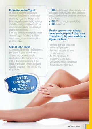 C79
Restaurador Marinho Vegetal
Do fundo do mar no verão,quando se
encontram níveis ótimos de carboidratos,é
extraído o principal ativo do iLeg – a alga
Enteromorpha Compressa – sódio,potássio e
cálcio.Rica em oligossacarídeo marinho que,
através da autorregulação,reequilibra a pele
repondo esses elementos.
É um ativo cosmético,osmoregulador vegetal
desenvolvido para favorecer e,em alguns
casos extremos,reforçar a manutenção do
equilíbrio cutâneo.
Cuide do seu 2º coração
As pernas equilibram física e biologicamente,
pois através da perna esquerda temos
conexão direto com nosso coração.
O sistema circulatório das pernas tem maior
risco de desenvolver desordens, já que
nessas extremidades o retorno sanguíneo
realizado pelas veias é feito contra a força
da gravidade.
Eficácia e comprovação de atributos
mostram que com apenas 21 dias de uso
consecutivos do iLeg foram percebidas as
seguintes melhorias:
- Conforto após cada aplicação no
ombro, pescoço e costas.
- Pele macia nas partes do corpo
onde foi aplicado.
- Melhora da sensação de
desconforto ao final do dia.
-Diminuiçãodairritaçãoesensibilidade
- Mais refrescância e bem-estar.
Eficácia
Comprovada!
Testes
dermatológicos
– 100% Conforto,maciez e bem-estar,após cada
aplicação no ombro,pescoço e costas.Melhora da
sensação de desconforto,cansaço nas pernas e pés
ao final do dia.
– 100% Melhora irritação ou sensibilidade.
– 100% Refrescância.
B79iLeg – Óleo em gel líquido
 