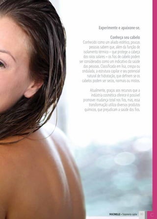 C8383
Experimente e apaixone-se.
Conheça seu cabelo
Conhecido como um aliado estético, poucas
pessoas sabem que, além da função de
isolamento térmico – que protege a cabeça
dos raios solares – os fios de cabelo podem
ser considerados como um indicativo da saúde
das pessoas. Classificada em lisa, crespa ou
ondulada, a estrutura capilar e seu potencial
natural de hidratação, que definem se os
cabelos podem ser secos, normais ou mistos.
Atualmente, graças aos recursos que a
indústria cosmética oferece é possível
promover mudança total nos fios, mas, essa
transformação utiliza diversos produtos
químicos, que prejudicam a saúde dos fios.
CFASCINELLE – Tratamento capilar
 