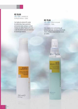 CH
8484
R$ 59,00
CÓD. 15000 – Shampoo de
Nutrição intensa – 250ml
Com lipídios da vitamina B5 e azeite
do mediterrâneo, limpa suavemente,
promovendo maciez, proteção e nutrição
imediata aos cabelos. Prepara os fios para
a ação dos próximos passos do tratamento
de reconstrução intensiva.
R$ 79,00
CÓD. 15001 – Spray devolume
e proteção – 100ml
Com complexo micro nutriceramida, que
promove dupla ação: intensifica a reconstrução
interna, revitaliza e proporciona mais volume
aos cabelos.
F C
C
 