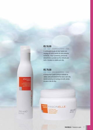 C87
R$ 59,00
CÓD. 15007 – Shampoo Nutritivo – 250ml
A combinação da ação do Nutri System com
manteiga de karité e extrato de aveia presentes
na fórmula, limpa suavemente, promovendo
extraordinária suavidade aos fios. Indicado para
nutrir e fortalecer os cabelos sem vida.
R$ 79,00
CÓD. 15008 – Máscara Nutritiva – 250ml
A fórmula Nutri System promove vitalidade ao
cabelo, nutre profundamente fios secos e sem vida,
devido à presença de manteiga de karité, extrato
de aveia e óleo de oliva.
87
CFASCINELLE – Tratamento capilar
 