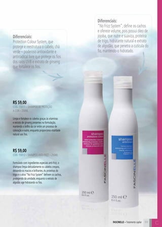C8989
R$ 59,00
CÓD. 15011 – Shampoo de Proteção
a Cor – 250ml
Limpa e fortalece os cabelos graças às vitaminas
e extrato de ginseng presentes na formulação,
mantendo o brilho da cor entre um processo de
coloração e outro, enquanto proporciona vitalidade
natural aos fios.
R$ 59,00
CÓD. 15012 – ShampooAnti-frizz – 250ml
Formulado com ingredientes especiais anti-frizz, o
shampoo limpa delicadamente os cabelos crespos,
deixando-os macios e brilhantes.As proteínas do
trigo e o ativo “No Frizz System” definem os cachos,
protegendo da umidade, enquanto o extrato de
algodão age hidratando os fios.
Diferenciais:
“No Frizz System”, define os cachos
e oferece volume, pois possui óleo de
jojoba, que nutre e suaviza, proteína
de trigo, hidratante natural e extrato
de algodão, que penetra a cutícula do
fio, mantendo-o hidratado.
Diferenciais:
Protection Colour System, que
protege e reestrutura o cabelo, chá
verde – poderoso antioxidante e
antirradical livre que protege os fios
dos raios UVB e extrato de ginseng
que fortalece os fios.
CFASCINELLE – Tratamento capilar
 