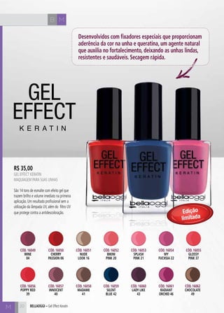 B M 
M bellaoggi – Gel Effect Keratin 
Desenvolvidos com fixadores especiais que proporcionam 
aderência da cor na unha e queratina, um agente natural 
que auxilia no fortalecimento, deixando as unhas lindas, 
resistentes e saudáveis. Secagem rápida. 
R$ 35,00 
GEL EFECT KERATIN 
Maquiagem para suas unhas 
São 14 tons de esmalte com efeito gel que 
trazem brilho e volume imediato na primeira 
aplicação. Um resultado profissional sem a 
utilização da lâmpada UV, além do filtro UV 
que protege contra a antidescoloração. 
Cód. 16049 
WINE 
04 
Cód. 16056 
POPY RED 
39 
Cód. 16050 
CHERRY 
PASSION 06 
Cód. 16057 
INNOCENT 
40 
Cód. 16053 
SPLASH 
PINK 21 
Cód. 16060 
LADY LIKE 
43 
Cód. 16051 
NUDE 
LOK 16 
Cód. 16058 
MADAME 
41 
Cód. 16054 
MY 
FUCHSIA 22 
Cód. 16061 
RADIANT 
ORCHID 46 
Cód. 16052 
bikini 
pink 20 
Cód. 16059 
SILENT 
BLUE 42 
Edição 
limitada 
Cód. 16055 
GLOSSY 
PINK 37 
Cód. 16062 
CHOCOLATE 
49 
20 
 