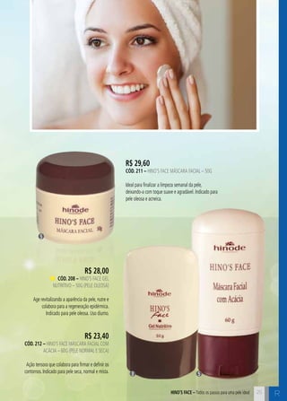 R 
R$ 29,60 
cÓd. 211 – Hino’s Face Máscara Facial – 50g 
Ideal para finalizar a limpeza semanal da pele, 
deixando-a com toque suave e agradável. Indicado para 
pele oleosa e acneica. 
5 
3 5 
R$ 28,00 
cÓd. 208 – Hino’s Face Gel 
Nutritivo – 50g (pele oleosa) 
Age revitalizando a aparência da pele, nutre e 
colabora para a regeneração epidérmica. 
Indicado para pele oleosa. Uso diurno. 
R$ 23,40 
cÓd. 212 – Hino`s Face Máscara Facial com 
Acácia – 60g (pele normal e seca) 
Ação tensora que colabora para firmar e definir os 
contornos. Indicado para pele seca, normal e mista. 
HINO’S FACE – Todos os passos para uma pele ideal 25 
 