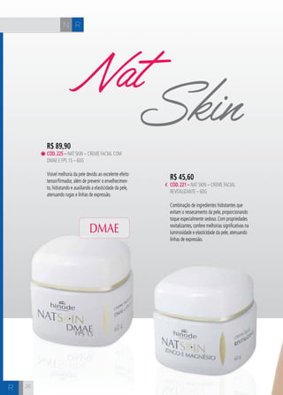 N R 
R 
NatSkin 
R$ 45,60 
cÓd. 221 – Nat Skin – Creme Facial 
Revitalizante – 60g 
Combinação de ingredientes hidratantes que 
evitam o ressecamento da pele, proporcionando 
toque especialmente sedoso. Com propriedades 
revitalizantes, confere melhorias significativas na 
luminosidade e elasticidade da pele, atenuando 
linhas de expressão. 
R$ 89,90 
cÓd. 225 – Nat Skin – Creme Facial com 
DMAE e FPS 15 – 60g 
Visível melhoria da pele devido ao excelente efeito 
tensor/firmador, além de prevenir o envelhecimen-to, 
hidratando e auxiliando a elasticidade da pele, 
atenuando rugas e linhas de expressão. 
DMAE 
26 
 