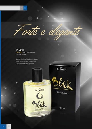 R 
R 
B 
Forte e elegante 
R$ 54,90 
CÓD. 418 – Black Desodorante 
Colônia – 100ml 
Notas de Alecrim e Estragão com nuances 
Florais. Fundo marcante com Patchouli, 
Cedro do Texas e Couro Agradável. 
30 
 