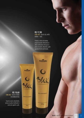 ABLCK – Harmonia entre o homem e o universo R 
R$ 17,90 
CÓD. 653 – Black Gel APós 
Barba – 100G 
Finaliza a rotina do barbear, 
proporcionando refrescância e 
efeito tonificante. Evita que os 
pelos encravem, deixando a pele 
agradavelmente perfumada. 
R$ 19,60 
CÓD. 652 – Black Creme 
de Barbear 85g 
Espuma suave e abundante, 
amacia os pelos, facilitando o 
corte sem agredir a pele. 
31 
 
