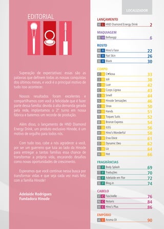 EDITORIAL LANÇAMENTO 
LOCALIZADOR 
H L HND Diamond Energy Drink 2 
MAQUIAGEM 
B M Bellaoggi 6 
ROSTO 
H R Hino’s Face 22 
N R Nat Skin 26 
B R Black 30 
CORPO 
C B C•Nova 33 
J B Joli 38 
L B Luar 42 
C B Corps Lignea 43 
S B Smell 44 
S B Hinode Sensações 46 
S B Strax 50 
H B Hands 51 
T B Toques Sutis 52 
B B Bronze Express 54 
I B iLEG 56 
H B Hino’s Wonderful 58 
E B Erva Doce 61 
D B Dynamic Deo 62 
L B Liz 64 
H B Hot 66 
FRAGRÂNCIAS 
B F Body Splash 69 
T F Traduções 70 
A F Adelaide em Flor 72 
B F Blog.in 74 
CABELO 
F C Fascinelle 76 
N C Notaris 84 
H C Hino’s Plus 86 
EMPÓRIO 
A E Aroma DI 90 
Superação de expectativas: essas são as 
palavras que definem todas as nossas conquistas 
dos últimos meses, e você é o principal motivo de 
tudo isso acontecer. 
Nossos resultados foram excelentes e 
compartilhamos com você a felicidade que é fazer 
parte dessa família: devido à alta demanda gerada 
pela rede, implantamos o 2º turno em nossa 
fábrica e batemos um recorde de produção. 
Além disso, o lançamento de HND Diamond 
Energy Drink, um produto exclusivo Hinode, é um 
motivo de orgulho para todos nós. 
Com tudo isso, cabe a nós agradecer a você, 
por ser um guerreiro que luta ao lado da Hinode 
para entregar a tantas famílias essa chance de 
transformar a própria vida, encarando desafios 
como novas oportunidades de crescimento. 
Esperamos que você continue nessa busca por 
transformar vidas e que seja cada vez mais feliz 
com a família Hinode! 
Adelaide Rodrigues 
Fundadora Hinode 
 