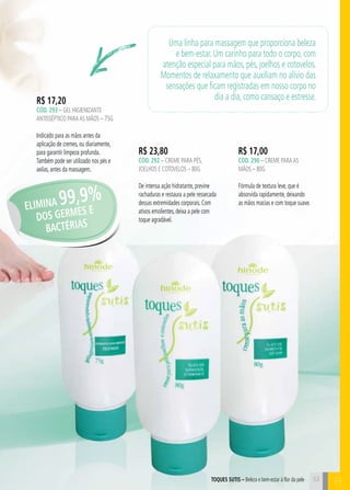 toques sutis – Beleza e bem-estar à flor da pele B 
R$ 23,80 
cÓd. 292 – Creme para pés, 
joelhos e cotovelos – 80g 
De intensa ação hidratante, previne 
rachaduras e restaura a pele ressecada 
dessas extremidades corporais. Com 
ativos emolientes, deixa a pele com 
toque agradável. 
R$ 17,00 
cÓd. 290 – Creme para as 
mãos – 80g 
Fórmula de textura leve, que é 
absorvida rapidamente, deixando 
as mãos macias e com toque suave. 
R$ 17,20 
cÓd. 293 – gel higienizante 
antisséptico para AS mãos – 75g 
Indicado para as mãos antes da 
aplicação de cremes, ou diariamente, 
para garantir limpeza profunda. 
Também pode ser utilizado nos pés e 
axilas, antes da massagem. 
Uma linha para massagem que proporciona beleza 
e bem-estar. Um carinho para todo o corpo, com 
atenção especial para mãos, pés, joelhos e cotovelos. 
Momentos de relaxamento que auxiliam no alívio das 
sensações que ficam registradas em nosso corpo no 
dia a dia, como cansaço e estresse. 
ELIMINA 99,9% 
DOS GERMES E 
BA CTÉRIAS 
53 
 
