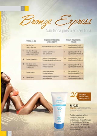 B B 
B 
Bronze Express 
20IDEAL PARA 
PELE DO ROSTO, 
PESCOÇO E COLO 
R$ 42,90 
CÓD. 353 – Loção FOTOProtetora 
Facial FPS 20 – 60g 
Combinação exclusiva de filtros 
solares ativos, hidratantes e 
emolientes como Pantenol, Manteiga 
de Cupuaçu, Óleo de Café Verde e 
Óleo de Girassol. Com textura leve 
e cremosa, desliza facilmente e não 
esbranquiça a pele. 
IV Pele clara ou morena 
clara, cabelos castanhos 
e olhos escuros 
IV Loção bloqueadora FPS 40 
Loção fotoprotetora facial FPS 20 
V Pessoas morenas 
V Óleo bronzeador FPS 6 
Loção fotoprotetora facial FPS 20 
VI Pessoas negras 
VI Óleo bronzeador FPS 6 
Loção fotoprotetora facial FPS 20 
II Pessoas de pele branca 
II Loção bloqueadora FPS 40 
Loção fotoprotetora facial FPS 20 
I Pele clara, com 
sardas e olhos azuis 
I Loção bloqueadora FPS 40 
Loção fotoprotetora facial FPS 20 
Reações comuns depois da 
exposição solar 
Produto Bronze Express 
Fototipos da eelp idnicado 
I Pele clara, olhos azuis, 
verdes ou castanhos claros. 
Cabelos loiros ou ruivos 
I Loção bloqueadora FPS 40 
Loção fotoprotetora facial FPS 20 
Sempre se queimam, nunca se bronzeiam 
Sempre se queimam e, às 
vezes, se bronzeiam 
Queimam-se moderadamente, 
bronzeiam-se gradual e uniformemente 
Queimam-se muito pouco, 
bronzeiam-se bastante 
Raramente se queimam, 
bronzeiam-se bastante 
Nunca se queimam, são profunda-mente 
pigmentadas 
54 
Não tenha pressa em ser linda 
 