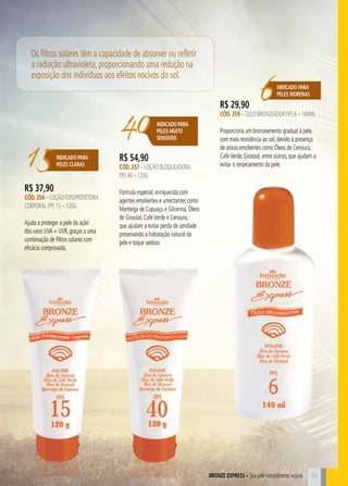 BORNZE EPRXESS – Sua pele naturalmente segura B 
15INDICADO PARA 
PELES CLARAS 
6Indicado para 
peleS morenaS 
40 Indicado para 
PELES MUITO 
SENSÍVEIS 
R$ 37,90 
CÓD. 356 – Loção FOTOProtetora 
CORPORAL FPS 15 – 120g 
Ajuda a proteger a pele da ação 
dos raios UVA + UVB, graças a uma 
combinação de filtros solares com 
eficácia comprovada. 
R$ 54,90 
CÓD. 357 – Loção Bloqueadora 
FPS 40 – 120g 
Fórmula especial, enriquecida com 
agentes emolientes e umectantes como 
Manteiga de Cupuaçu e Glicerina, Óleos 
de Girassol, Café Verde e Cenoura, 
que ajudam a evitar perda de umidade 
preservando a hidratação natural da 
pele e toque sedoso. 
R$ 29,90 
CÓD. 359 – Óleo Bronzeador FPS 6 – 140ml 
Proporciona um bronzeamento gradual à pele, 
com mais resistência ao sol, devido à presença 
de ativos emolientes como Óleos de Cenoura, 
Café Verde, Girassol, entre outros, que ajudam a 
evitar o ressecamento da pele. 
Os filtros solares têm a capacidade de absorver ou refletir 
a radiação ultravioleta, proporcionando uma redução na 
exposição dos indivíduos aos efeitos nocivos do sol. 
55 
 