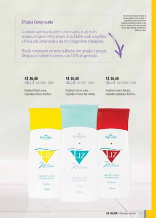 B 
Por conter ativos naturais derivados de 
açúcares, poderão ocorrer variações na 
viscosidade do produto em diferentes 
temperaturas, podendo o produto no calor 
ficar mais líquido e no frio mais encorpado, 
sem que sejam alteradas a performance e 
eficácia do mesmo. 
Eficácia Comprovada 
A camada superficial da pele é a mais sujeita às agressões 
externas. A higiene íntima através de Liz Mulher ajuda a equilibrar 
o PH da pele, preservando-a dos micro-organismos indesejáveis. 
Eficácia comprovada em testes realizados com ginastas e pessoas 
alérgicas aos sabonetes comuns, com 100% de aprovação. 
R$ 26,40 
CÓD. 217 – LIZ FLORAL 150ml 
Fragrância floral e suave, 
inspirada no frescor das flores. 
R$ 26,40 
CÓD. 216 – liz fresh 150ml 
Fragrância fresca e suave, 
inspirada no frescor das manhãs. 
R$ 26,40 
CÓD. 215 – liz sensual 150ml 
Fragrância suave e delicada, 
inspirada na delicadeza feminina. 
ILZ LMUHER – Delicadeza feminina 65 
 