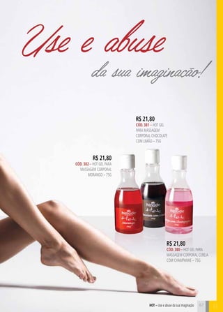 Use e abuse 
da sua imaginação! 
hot – Use e abuse da sua imaginação B 
R$ 21,80 
CÓD. 382 – HOT GEL PARA 
MASAGEM CORPORAL 
MORANGO – 75G 
R$ 21,80 
CÓD. 381 – HOT GEL 
PARA MASAGEM 
CORPORAL CHOCOLATE 
COM LIMÃO – 75G 
R$ 21,80 
CÓD. 380 – HOT GEL PARA 
MASAGEM CORPORAL CEREJA 
COM CHAMPANHE – 75G 
67 
 