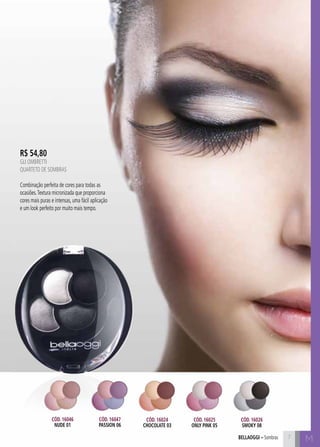 bellaoggi – Sombras M 
R$ 54,80 
GLI OMBRETTI 
Quarteto de Sombras 
Combinação perfeita de cores para todas as 
ocasiões. Textura micronizada que proporciona 
cores mais puras e intensas, uma fácil aplicação 
e um look perfeito por muito mais tempo. 
Cód. 16024 
chocolate 03 
Cód. 16025 
only pink 05 
Cód. 16026 
smoky 08 
Cód. 16046 
nude 01 
Cód. 16047 
PASSION 06 
7 
 