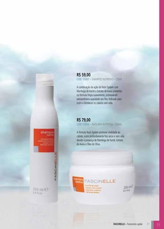 R$ 59,00 
CÓD. 15007 – Shampoo Nutritivo – 250ml 
A combinação da ação do Nutri System com 
Manteiga de Karité e Extrato de Aveia presentes 
na fórmula limpa suavemente, promovendo 
extraordinária suavidade aos fios. Indicado para 
nutrir e fortalecer os cabelos sem vida. 
R$ 79,00 
CÓD. 15008 – Máscara Nutritiva – 250ml 
A fórmula Nutri System promove vitalidade ao 
cabelo, nutre profundamente fios secos e sem vida 
devido à presença de Manteiga de Karité, Extrato 
de Aveia e Óleo de Oliva. 
AFSCINELE – Tratamento capilar 81 
B 
 
