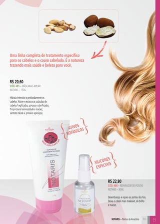 NOTAIRS – Plantas da Amazônia B 
Uma linha completa de tratamento específico 
para os cabelos e o couro cabeludo. É a natureza 
trazendo mais saúde e beleza para você. 
R$ 22,80 
CÓD. 486 – reparador de pontas 
notaris – 30ml 
Desembaraça e repara as pontas dos fios. 
Deixa o cabelo mais maleável, dá brilho 
e maciez. 
R$ 20,60 
CÓD. 485 – mÁSCARA CAPILAR 
NOTARIS – 150G 
Hidrata intensiva e profundamente os 
cabelos. Nutre e restaura as cutículas de 
cabelos fragilizados, porosos e danificados. 
Proporciona luminosidade e maciez, 
sentidos desde a primeira aplicação. 
ATIVO S 
BOTÂNICOS 
SILICONES 
ESPECIAIS 
85 
 