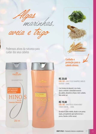 Cuidado e 
proteção para o 
cabelo oleoso. 
R$ 20,60 
cÓD. 105 – hino’s plus shampoo cabelos 
oleosos – 250ml 
Com Extratos de Jaborandi, Juá e Aveia, 
ajuda a combater a oleosidade excessiva 
dos cabelos, deixando-os limpos e bem cuidados. 
Não contém sal. 
hino’s plus – Tratamento intensivo e complementar B 
Algas 
marinhas, 
aveia e trigo 
Poderosos ativos da natureza para 
cuidar dos seus cabelos 
R$ 19,80 
cÓD. 108 – hino’s plus cream honey 
creme com mel – 250ml 
Dá vida ao cabelo rebelde, alisado e com pontas 
duplas, principalmente após banho de mar e 
piscina. Devolve o brilho natural. 
87 
 
