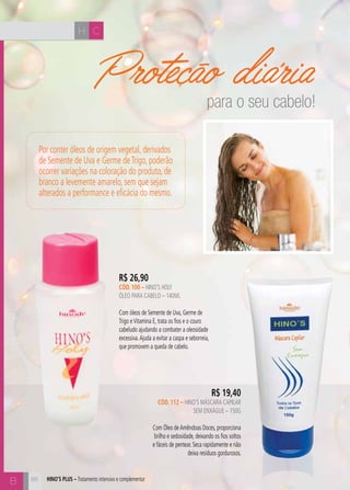 H C 
B 
Proteção diária 
R$ 26,90 
cÓD. 100 – hino’s holy 
ÓLEO PARA CABELO – 140ml 
Com óleos de Semente de Uva, Germe de 
Trigo e Vitamina E, trata os fios e o couro 
cabeludo ajudando a combater a oleosidade 
excessiva. Ajuda a evitar a caspa e seborreia, 
que promovem a queda de cabelo. 
88 
R$ 19,40 
cÓD. 112 – hino’s MÁSCARA CAPILAR 
SEM ENXÁGUE – 150G 
Com Óleo de Amêndoas Doces, proporciona 
brilho e sedosidade, deixando os fios soltos 
e fáceis de pentear. Seca rapidamente e não 
deixa resíduos gordurosos. 
Por conter óleos de origem vegetal, derivados 
de Semente de Uva e Germe de Trigo, poderão 
ocorrer variações na coloração do produto, de 
branco a levemente amarelo, sem que sejam 
alterados a performance e eficácia do mesmo. 
hino’s plus – Tratamento intensivo e complementar 
para o seu cabelo! 
 