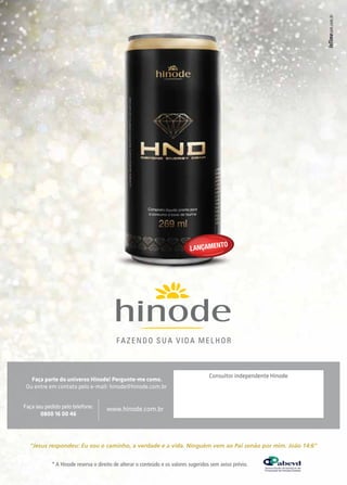 Faça parte do universo Hinode! Pergunte-me como. 
Ou entre em contato pelo e-mail: hinode@hinode.com.br 
LANÇAMENTO 
Consultor independente Hinode 
Faça seu pedido pelo telefone: 
0800 16 00 46 
www.hinode.com.br 
“Jesus respondeu: Eu sou o caminho, a verdade e a vida. Ninguém vem ao Pai senão por mim. João 14:6” 
* A Hinode reserva o direito de alterar o conteúdo e os valores sugeridos sem aviso prévio. 
