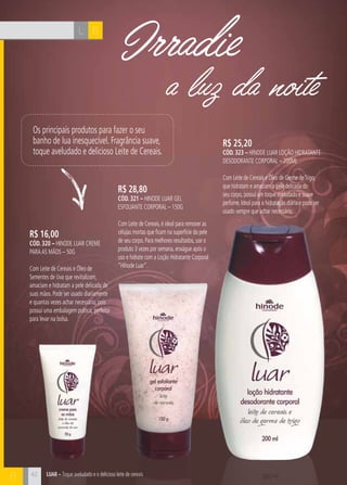 LUAR – Toque aveludado e o delicioso leite de cereais
L B
B
a luz da noite
Irradie
R$ 16,00
cÓd. 320 – Hinode Luar Creme
paraas Mãos – 50g
Com Leite de Cereais e Óleo de
Sementes de Uva que revitalizam,
amaciam e hidratam a pele delicada de
suas mãos. Pode ser usado diariamente
e quantas vezes achar necessário, pois
possui uma embalagem prática, perfeita
para levar na bolsa.
R$ 28,80
cÓd. 321 – Hinode Luar Gel
Esfoliante Corporal – 150g
Com Leite de Cereais,é ideal para remover as
células mortas que ficam na superfície da pele
de seu corpo.Para melhores resultados,use o
produto 3 vezes por semana,enxágue após o
uso e hidrate com a Loção Hidratante Corporal
“Hinode Luar”.
R$ 25,20
cÓd. 323 – Hinode LUAR Loção Hidratante
Desodorante Corporal – 200ml
Com Leite de Cereais e Óleo de Germe deTrigo,
que hidratam e amaciam a pele delicada do
seu corpo,possui um toque aveludado e suave
perfume.Ideal para a hidratação diária e pode ser
usado sempre que achar necessário.
Os principais produtos para fazer o seu
banho de lua inesquecível. Fragrância suave,
toque aveludado e delicioso Leite de Cereais.
42
 