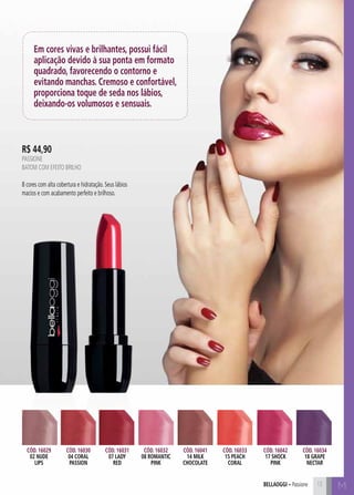 bellaoggi – Passione M 
Em cores vivas e brilhantes, possui fácil 
aplicação devido à sua ponta em formato 
quadrado, favorecendo o contorno e 
evitando manchas. Cremoso e confortável, 
proporciona toque de seda nos lábios, 
deixando-os volumosos e sensuais. 
Cód. 16029 
02 nude 
lips 
Cód. 16030 
04 coral 
passion 
Cód. 16031 
07 lady 
red 
Cód. 16032 
08 romantic 
pink 
Cód. 16041 
14 milk 
chocolate 
Cód. 16033 
15 peach 
coral 
Cód. 16042 
17 shock 
pink 
Cód. 16034 
18 grape 
nectar 
R$ 44,90 
PASIONE 
Batom com efeito brilho 
8 cores com alta cobertura e hidratação. Seus lábios 
macios e com acabamento perfeito e brilhoso. 
13 
 
