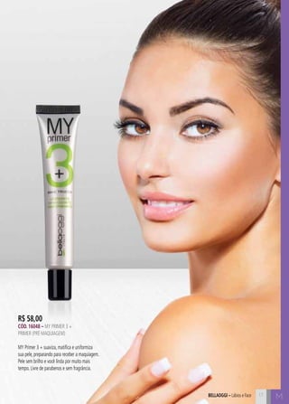bellaoggi – Lábios e Face 17 M 
R$ 58,00 
Cód. 16048 – MY PRIMER 3 + 
Primer (Pré-Maquiagem) 
MY Primer 3 + suaviza, matifica e uniformiza 
sua pele, preparando para receber a maquiagem. 
Pele sem brilho e você linda por muito mais 
tempo. Livre de parabenos e sem fragrância. 
 