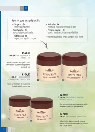 R 
R 
H 
R$ 26,60 
cÓd. 200 – Hino’s Face Creme de 
Limpeza – 50g 
Remove as impurezas sem agredir o manto 
natural protetor da pele. Indicado para todos 
os tipos de pele. 
R$ 26,60 
cÓd. 201 – Hino’s Face Creme 
Hidratante e Base – 50g (Pele Seca) 
Hidrata e protege a pele do ressecamento. 
Indicado para pele jovem e seca. 
1 3 
R$ 29,60 
cÓd. 204 – Hino’s Face Colágeno 25g 
(Nutrição – pele seca) 
Ideal para manutenção da umidade natural da pele, 
protegendo-a da ação de agentes externos. 
R$ 28,00 
cÓd. 207 – Hino’s Face Gel Abrasivo – 25g 
Refina a textura da pele, removendo impurezas 
externas ou internas. Indicado para todos os tipos de 
peles – exceto acneica. 
3 
5 
24 
5 passos para uma pele ideal*: 
– Limpeza 
1 
remove as impurezas 
– Tonificação 
2 
contrai os poros dilatados 
– Hidratação 
3 
proporciona equilíbrio à pele 
– Nutrição 
4 
reforça o equilíbrio nutritivo da pele 
– Complementos 
5 
auxilia na obtenção de uma pele ideal 
* escolha seu produto Hino’s Face para cada passo. 
 