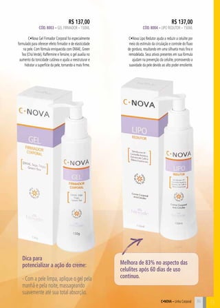 R$ 137,00 
Cód. 8004 – Lipo Redutor – 150ML 
C•Nova Lipo Redutor ajuda a reduzir a celulite por 
meio do estímulo da circulação e controle do fluxo 
de gordura, resultando em uma silhueta mais fina e 
remodelada. Seus ativos presentes em sua fórmula 
ajudam na prevenção da celulite, promovendo a 
suavidade da pele devido ao alto poder emoliente. 
C•Nova – Linha Corporal B 
R$ 137,00 
Cód. 8003 – Gel Firmador – 150ML 
C•Nova Gel Firmador Corporal foi especialmente 
formulado para oferecer efeito firmador e de elasticidade 
na pele. Com fórmula enriquecida com DMAE, Green 
Tea (Chá Verde), Raffermine e Tensine, o gel auxilia no 
aumento da tonicidade cutânea e ajuda a reestruturar e 
hidratar a superfície da pele, tornando-a mais firme. 
35 
Dica para 
potencializar a ação do creme: 
- Com a pele limpa, aplique o gel pela 
manhã e pela noite, massageando 
suavemente até sua total absorção. 
Melhora de 83% no aspecto das 
celulites após 60 dias de uso 
contínuo. 
 