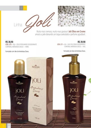 J B 
B 
Joli Muito mais cremoso, muito mais gostoso! Joli Óleo em Creme 
amacia a pele deixando um toque aveludado e perfume agradável. 
R$ 38,90 
cÓd. 275 – Joli – Óleo perfumado desodorante 
corporal amêndoas doces – 140ml 
Formulado com óleo de Amêndoas Doces. 
R$ 39,90 
cÓd. 271 – Joli – Óleo em creme desodorante 
corporal amêndoas doces – 140g 
Formulado com óleo de Amêndoas Doces. 
38 
Linha 
 