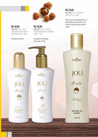 J B 
B 
R$ 19,80 
cÓd. 286 – Joli – Espuma de 
Banho avelÃ – 200ml 
Limpa e amacia a delicada pele do seu 
corpo. Ideal para banho diário ou de 
imersão. Proporciona suave perfume 
R$ 38,90 na pele. 
cÓd. 284 – Joli – Óleo 
perfumado desodorante 
corporal avelã – 140ml 
Formulado com Avelã. 
R$ 39,90 
cÓd. 283 – Joli – Óleo em 
creme desodorante corporal 
avelã – 140g 
Formulado com Manteiga 
de Cupuaçu e Avelã. 
40 
 