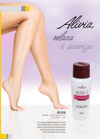 H B 
B 
Alivia, 
relaxa 
e suaviza 
R$ 32,00 
CÓD. 300 – HINO’S WONDERFUL ÓLEO 
PARA PERNAS – 140ml 
Uma combinação de Óleos Vegetais, Sementes de 
Uvas e Amêndoas Doces com Cânfora, que relaxa 
e refresca, proporcionando alívio imediato para as 
pernas cansadas. Maciez e toque agradável. 
Previne a formação de estrias e flacidez. 
58 
 