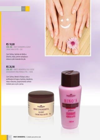 H B 
R$ 18,80 
CÓd. 306 – HINO’S WONDERFUL GLOSY 
CREME PARA OS PÉS – 25G 
Com Cânfora, Salicilato de Metila e 
Glicerina, relaxa, previne rachaduras e 
restaura a pele ressecada dos pés. 
hino’s Wonderful – Cuidados para pernas e pés 
B 
R$ 26,90 
CÓd. 303 – HINO’S WONDERFUL plus loçÃO 
DESODORANTE PARA PERNAS E PÉS – 140ml 
Com Cânfora, Mentol e Triclosan, evita a 
proliferação de fungos e bactérias, desodoriza, 
relaxa e descansa, proporcionando conforto 
imediato para os pés e pernas. 
60 
 