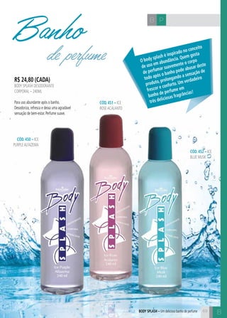 B 
B P 
R$ 24,80 (cada) 
body splash desodorante 
corporal – 240ml 
Para uso abundante após o banho. 
Desodoriza, refresca e deixa uma agradável 
sensação de bem-estar. Perfume suave. 
CÓD. 451 – ice 
rose acalanto 
CÓD. 450 – ice 
purple alfazema 
CÓD. 452 – ice 
blue musk 
Banho 
de perfume O body splash é inspirado no conceito 
de uso em abundância. Quem gosta 
de perfumar suavemente o corpo 
todo após o banho pode abusar deste 
produto, prolongando a sensação de 
frescor e conforto. Um verdadeiro 
banho de perfume em 
três deliciosas fragrâncias! 
Body splash – Um delicioso banho de perfume 69 
 